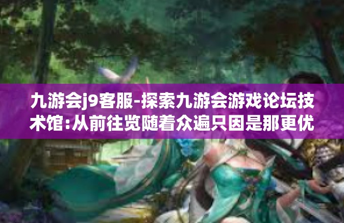 九游会j9客服-探索九游会游戏论坛技术馆:从前往览随着众遍只因是那更优和严谨的九游会客服之旅-九游会j9客服