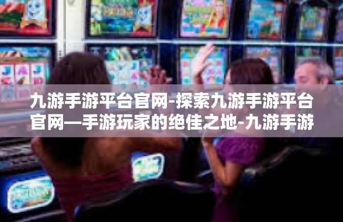 九游手游平台官网-探索九游手游平台官网—手游玩家的绝佳之地-九游手游平台官网