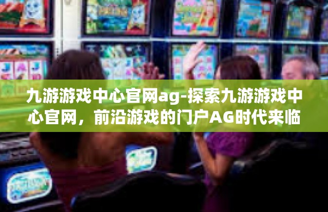 九游游戏中心官网ag-探索九游游戏中心官网，前沿游戏的门户AG时代来临-九游游戏中心官网ag