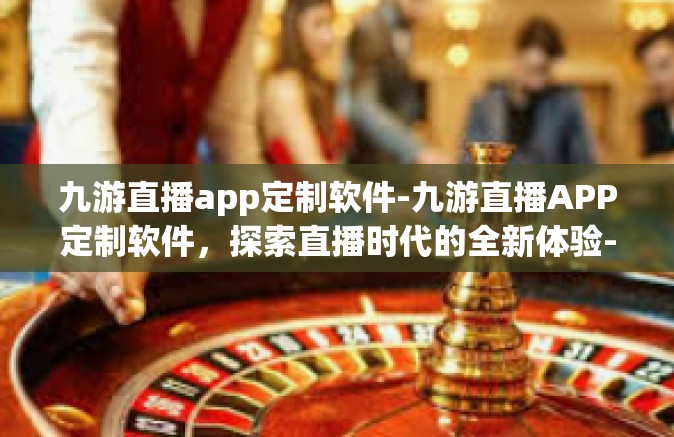 九游直播app定制软件-九游直播APP定制软件，探索直播时代的全新体验-九游直播app定制软件
