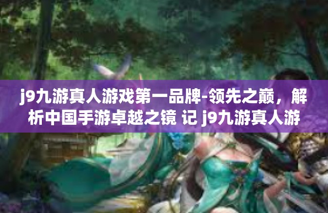 j9九游真人游戏第一品牌-领先之巅，解析中国手游卓越之镜 记 j9九游真人游戏第一品牌-j9九游真人游戏第一品牌