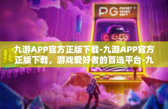 九游APP官方正版下载-九游APP官方正版下载，游戏爱好者的首选平台-九游APP官方正版下载
