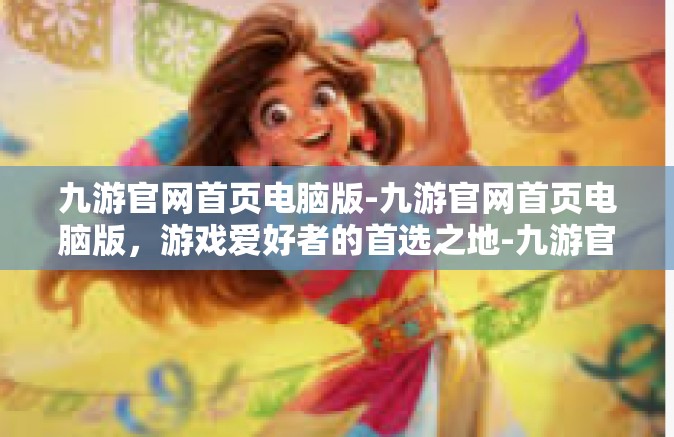九游官网首页电脑版-九游官网首页电脑版，游戏爱好者的首选之地-九游官网首页电脑版