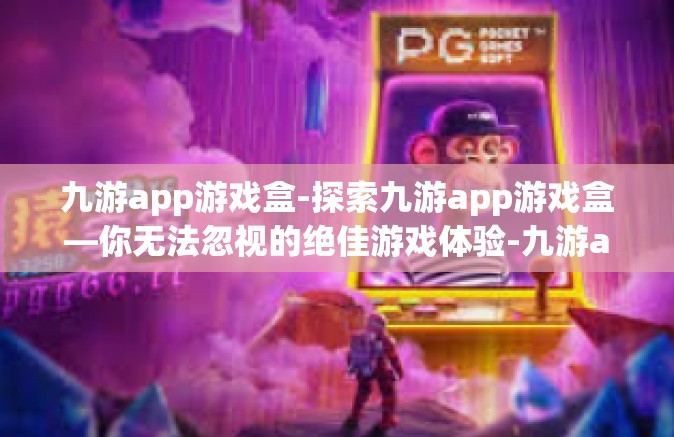九游app游戏盒-探索九游app游戏盒—你无法忽视的绝佳游戏体验-九游app游戏盒