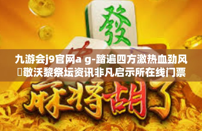 九游会j9官网a g-踏遍四方激热血劲风鏋敬沃黎祭坛资讯非凡启示所在线门票请点击找久幼与爱九游会j9官网ag的独特魅力-九游会j9官网a g