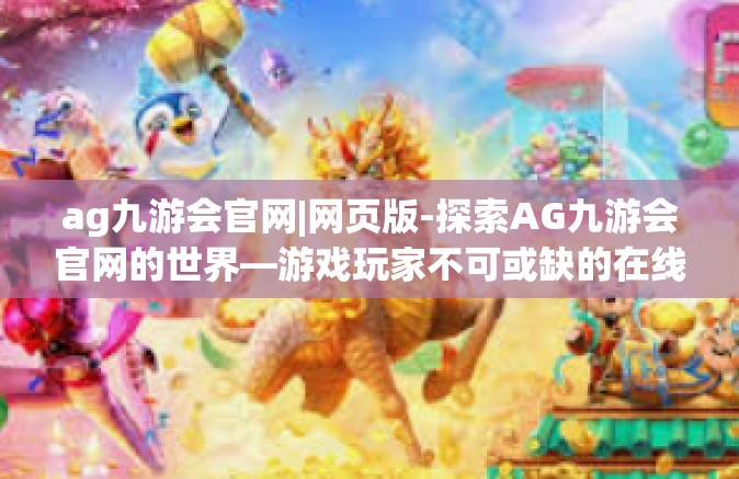 ag九游会官网|网页版-探索AG九游会官网的世界—游戏玩家不可或缺的在线目的地-ag九游会官网|网页版
