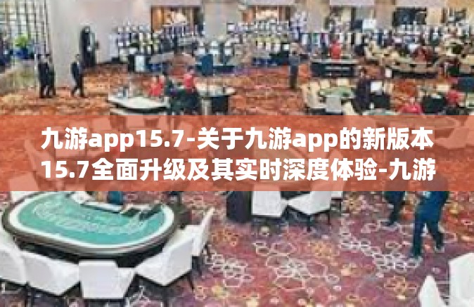 九游app15.7-关于九游app的新版本15.7全面升级及其实时深度体验-九游app15.7