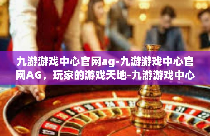 九游游戏中心官网ag-九游游戏中心官网AG，玩家的游戏天地-九游游戏中心官网ag