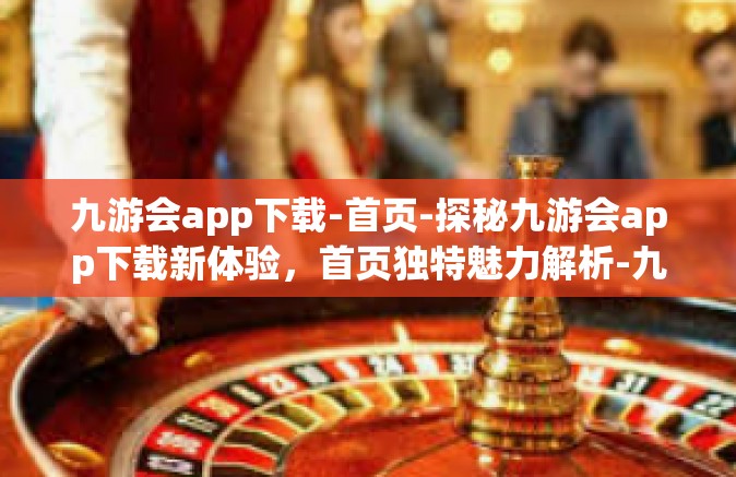 九游会app下载-首页-探秘九游会app下载新体验，首页独特魅力解析-九游会app下载-首页