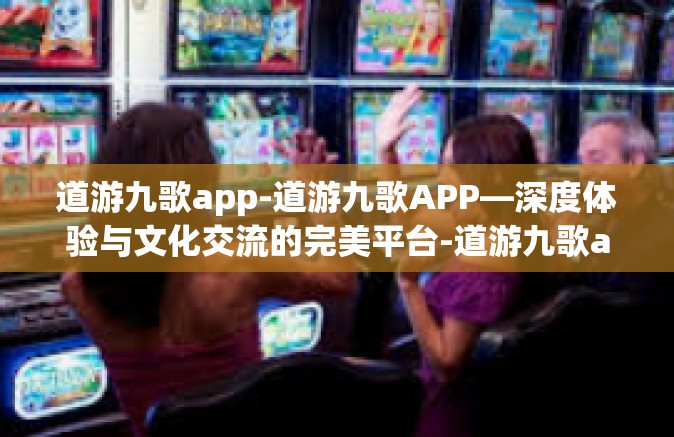 道游九歌app-道游九歌APP—深度体验与文化交流的完美平台-道游九歌app