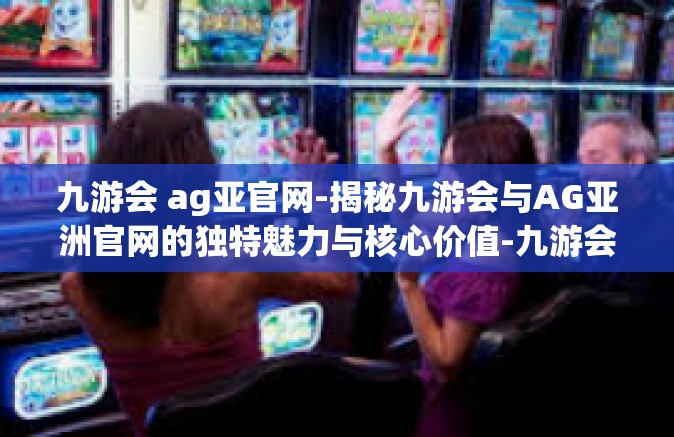 九游会 ag亚官网-揭秘九游会与AG亚洲官网的独特魅力与核心价值-九游会 ag亚官网