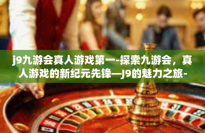 j9九游会真人游戏第一-探索九游会，真人游戏的新纪元先锋—J9的魅力之旅-j9九游会真人游戏第一