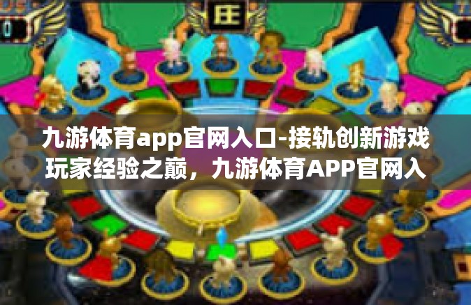 九游体育app官网入口-接轨创新游戏玩家经验之巅，九游体育APP官网入口的魅力之旅-九游体育app官网入口