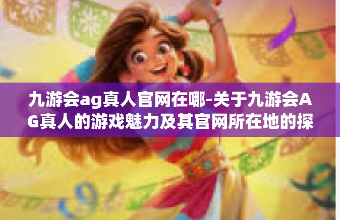 九游会ag真人官网在哪-关于九游会AG真人的游戏魅力及其官网所在地的探讨-九游会ag真人官网在哪