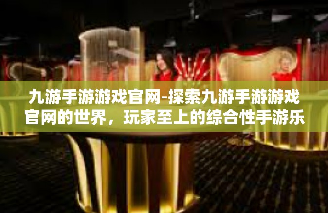 九游手游游戏官网-探索九游手游游戏官网的世界，玩家至上的综合性手游乐园-九游手游游戏官网