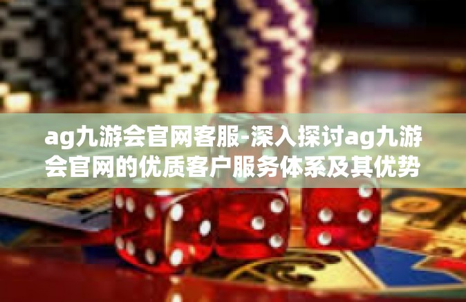 ag九游会官网客服-深入探讨ag九游会官网的优质客户服务体系及其优势-ag九游会官网客服