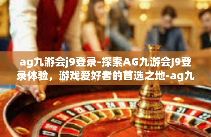 ag九游会j9登录-探索AG九游会J9登录体验，游戏爱好者的首选之地-ag九游会j9登录