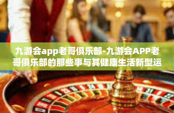 九游会app老哥俱乐部-九游会APP老哥俱乐部的那些事与其健康生活新型运作模式研讨-九游会app老哥俱乐部