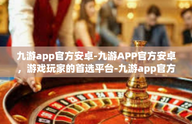 九游app官方安卓-九游APP官方安卓，游戏玩家的首选平台-九游app官方安卓