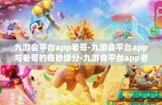 九游会平台app老哥-九游会平台app与老哥的奇妙缘分-九游会平台app老哥