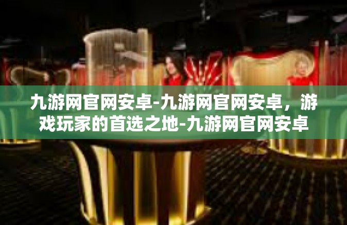 九游网官网安卓-九游网官网安卓，游戏玩家的首选之地-九游网官网安卓
