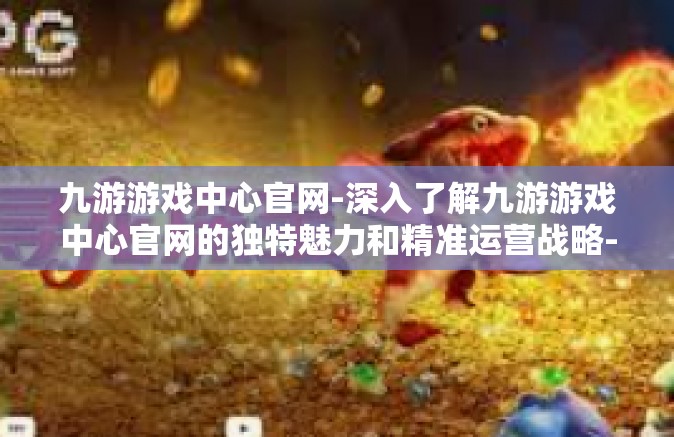九游游戏中心官网-深入了解九游游戏中心官网的独特魅力和精准运营战略-九游游戏中心官网