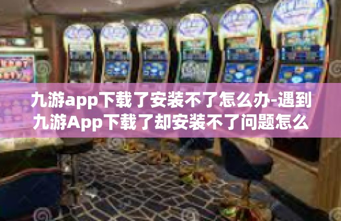九游app下载了安装不了怎么办-遇到九游App下载了却安装不了问题怎么解决-九游app下载了安装不了怎么办