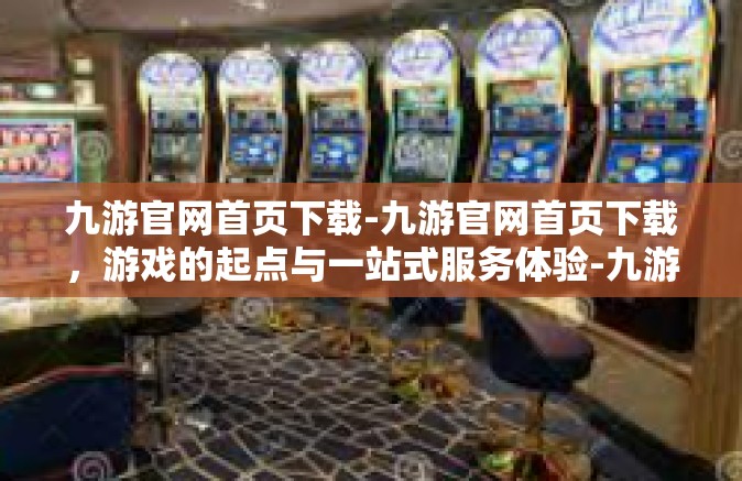 九游官网首页下载-九游官网首页下载，游戏的起点与一站式服务体验-九游官网首页下载