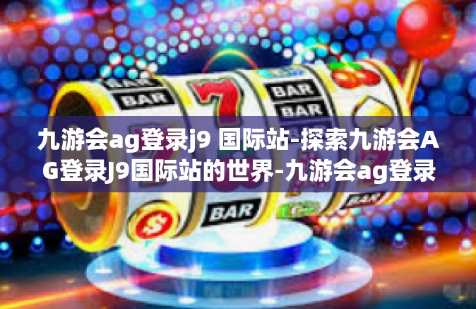 九游会ag登录j9 国际站-探索九游会AG登录J9国际站的世界-九游会ag登录j9 国际站