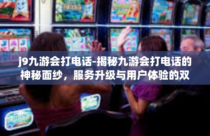 j9九游会打电话-揭秘九游会打电话的神秘面纱，服务升级与用户体验的双向奔赴-j9九游会打电话