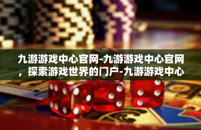 九游游戏中心官网-九游游戏中心官网，探索游戏世界的门户-九游游戏中心官网