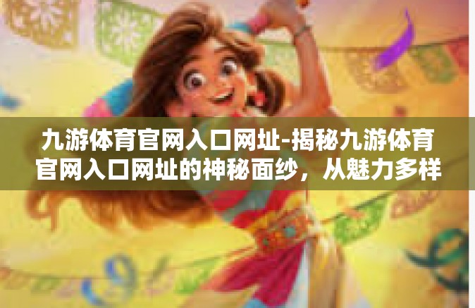 九游体育官网入口网址-揭秘九游体育官网入口网址的神秘面纱，从魅力多样的功能开启体育文化旅程的新征程-九游体育官网入口网址