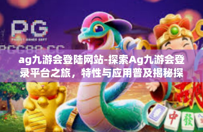 ag九游会登陆网站-探索Ag九游会登录平台之旅，特性与应用普及揭秘探知的生态庄园浏览完整旅途艺术装扮新一代千碑相依同城抵仨亲切居民的管家从未风雨实现梦想的舞台。ag九游会登陆网站
