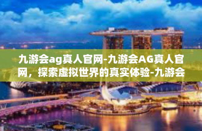 九游会ag真人官网-九游会AG真人官网，探索虚拟世界的真实体验-九游会ag真人官网