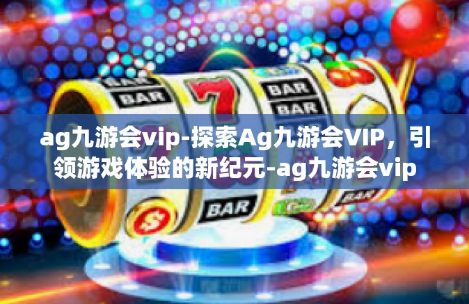 ag九游会vip-探索Ag九游会VIP，引领游戏体验的新纪元-ag九游会vip