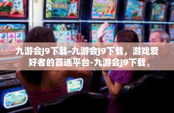 九游会J9下载-九游会J9下载，游戏爱好者的首选平台-九游会J9下载