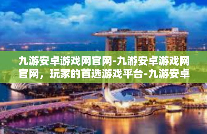九游安卓游戏网官网-九游安卓游戏网官网，玩家的首选游戏平台-九游安卓游戏网官网