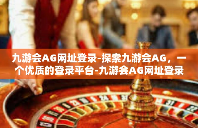 九游会AG网址登录-探索九游会AG，一个优质的登录平台-九游会AG网址登录