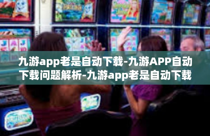 九游app老是自动下载-九游APP自动下载问题解析-九游app老是自动下载