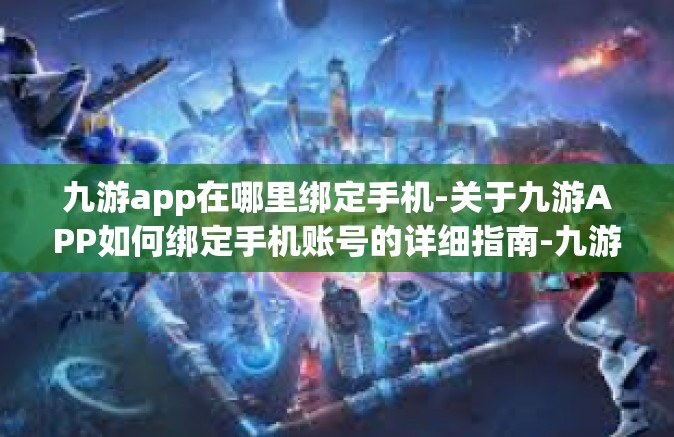 九游app在哪里绑定手机-关于九游APP如何绑定手机账号的详细指南-九游app在哪里绑定手机