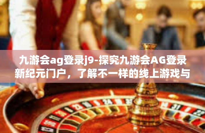 九游会ag登录j9-探究九游会AG登录新纪元门户，了解不一样的线上游戏与娱乐世界 九游会AG登陆口分析记J9时代新体验-九游会ag登录j9