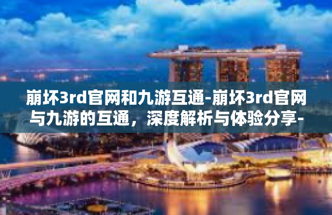崩坏3rd官网和九游互通-崩坏3rd官网与九游的互通，深度解析与体验分享-崩坏3rd官网和九游互通