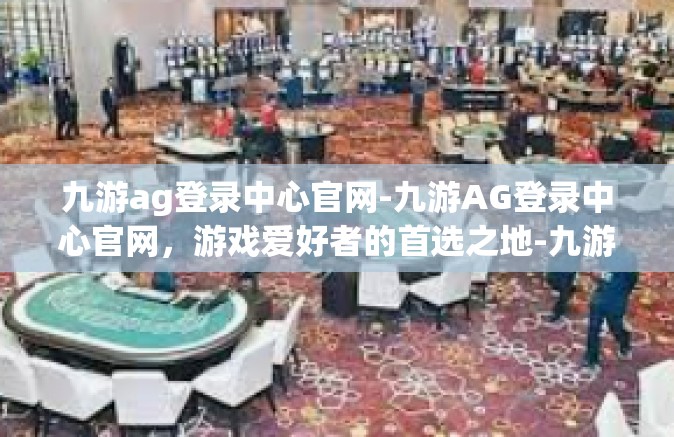 九游ag登录中心官网-九游AG登录中心官网，游戏爱好者的首选之地-九游ag登录中心官网