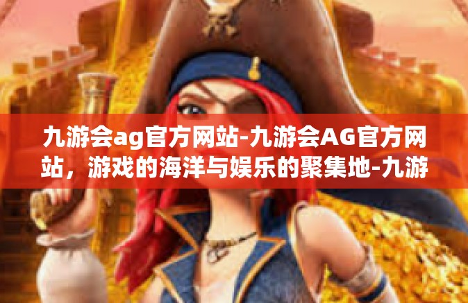 九游会ag官方网站-九游会AG官方网站，游戏的海洋与娱乐的聚集地-九游会ag官方网站