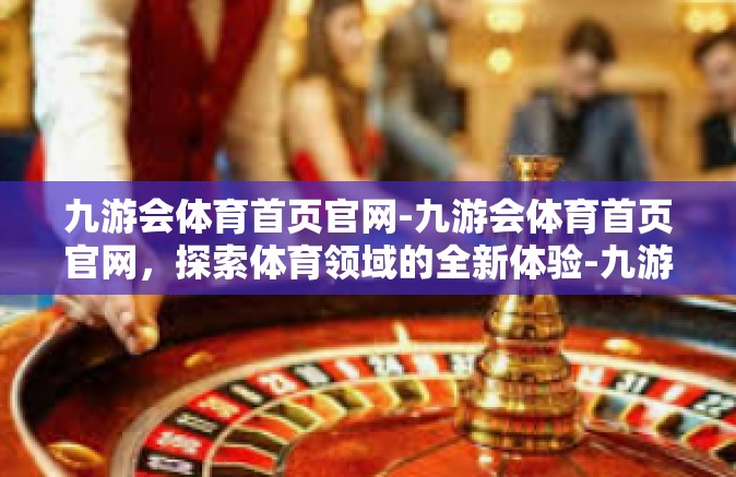 九游会体育首页官网-九游会体育首页官网，探索体育领域的全新体验-九游会体育首页官网