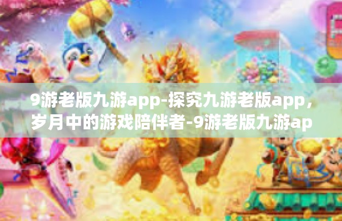 9游老版九游app-探究九游老版app，岁月中的游戏陪伴者-9游老版九游app