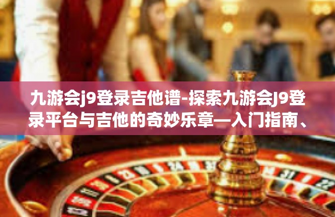 九游会j9登录吉他谱-探索九游会J9登录平台与吉他的奇妙乐章—入门指南、吉他谱解析-九游会j9登录吉他谱