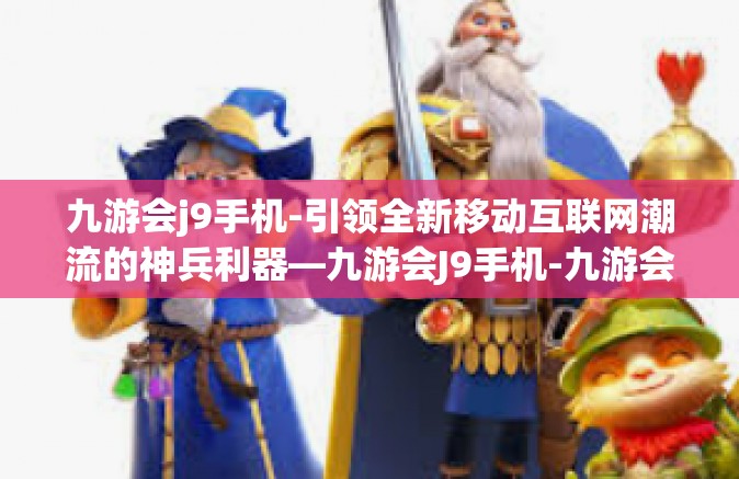 九游会j9手机-引领全新移动互联网潮流的神兵利器—九游会J9手机-九游会j9手机