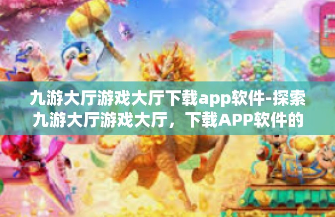 九游大厅游戏大厅下载app软件-探索九游大厅游戏大厅，下载APP软件的全新体验-九游大厅游戏大厅下载app软件