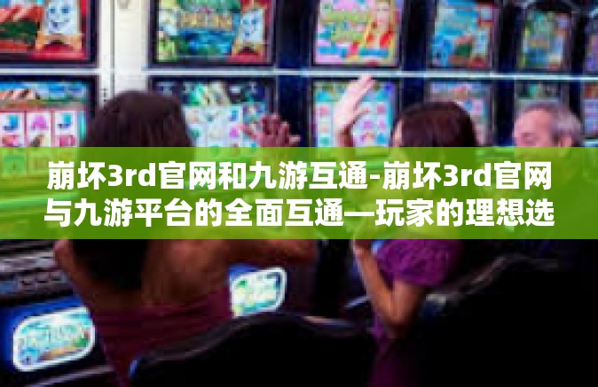 崩坏3rd官网和九游互通-崩坏3rd官网与九游平台的全面互通—玩家的理想选择之路-崩坏3rd官网和九游互通